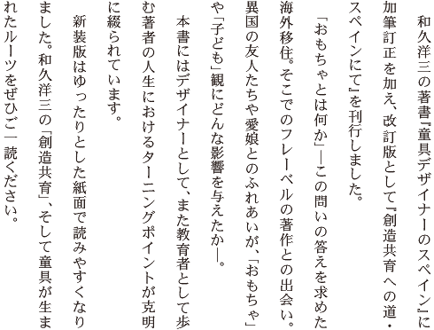 　和久洋三の著書『童具デザイナーのスペイン』に加筆訂正を加え、改訂版として『創造共育への道・スペインにて』を刊行しました。　「おもちゃとは何か」この問いの答えを求めた海外移住。そこでのフレーベルの著作との出会い。異国の友人たちや愛娘とのふれあいが、「おもちゃ」や「子ども」観にどんな影響を与えたか。　本書にはデザイナーとして、また教育者として歩む著者の人生におけるターニングポイントが克明に綴られています。　新装版はゆったりとした紙面で読みやすくなりました。和久洋三の「創造共育」、そして童具が生まれたルーツをぜひご一読ください。